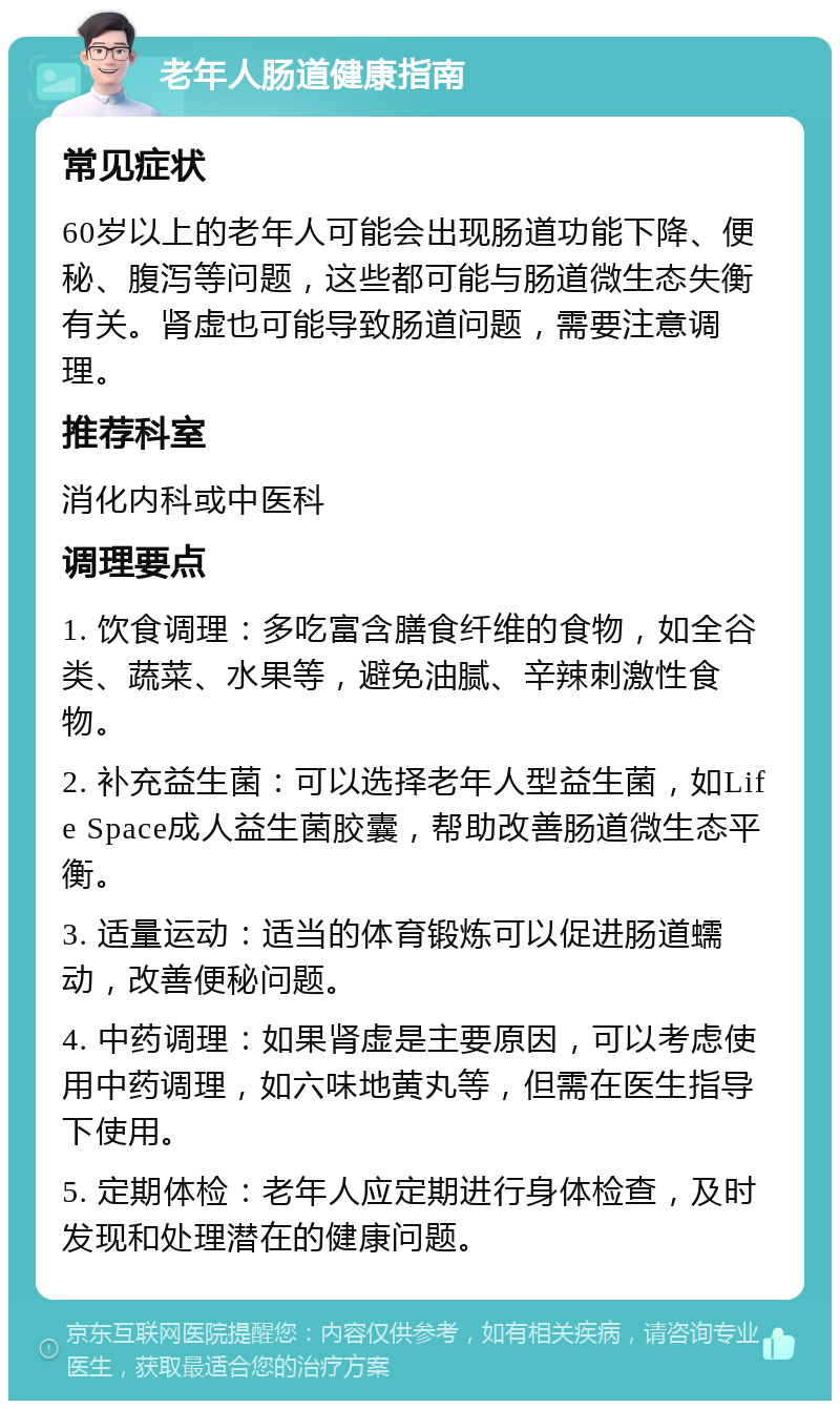 老年人肠道健康指南 常见症状 60岁以上的老年人可能会出现肠道功能下降、便秘、腹泻等问题，这些都可能与肠道微生态失衡有关。肾虚也可能导致肠道问题，需要注意调理。 推荐科室 消化内科或中医科 调理要点 1. 饮食调理：多吃富含膳食纤维的食物，如全谷类、蔬菜、水果等，避免油腻、辛辣刺激性食物。 2. 补充益生菌：可以选择老年人型益生菌，如Life Space成人益生菌胶囊，帮助改善肠道微生态平衡。 3. 适量运动：适当的体育锻炼可以促进肠道蠕动，改善便秘问题。 4. 中药调理：如果肾虚是主要原因，可以考虑使用中药调理，如六味地黄丸等，但需在医生指导下使用。 5. 定期体检：老年人应定期进行身体检查，及时发现和处理潜在的健康问题。