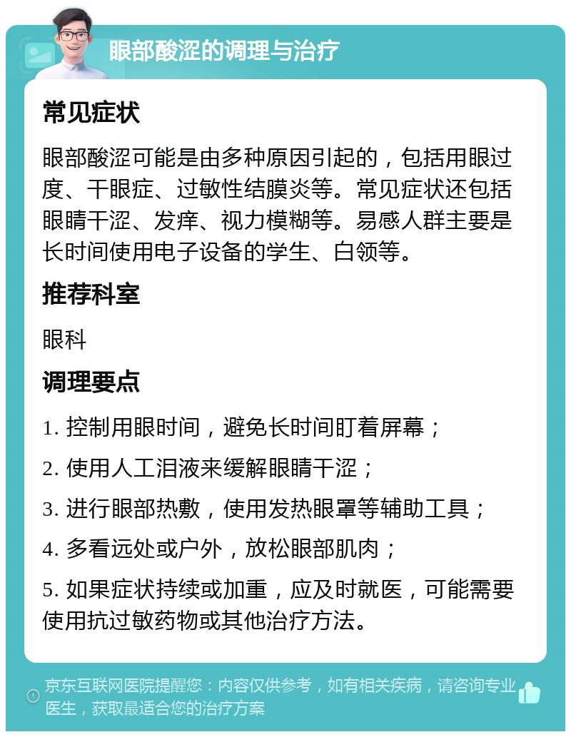 眼部酸涩的调理与治疗 常见症状 眼部酸涩可能是由多种原因引起的，包括用眼过度、干眼症、过敏性结膜炎等。常见症状还包括眼睛干涩、发痒、视力模糊等。易感人群主要是长时间使用电子设备的学生、白领等。 推荐科室 眼科 调理要点 1. 控制用眼时间，避免长时间盯着屏幕； 2. 使用人工泪液来缓解眼睛干涩； 3. 进行眼部热敷，使用发热眼罩等辅助工具； 4. 多看远处或户外，放松眼部肌肉； 5. 如果症状持续或加重，应及时就医，可能需要使用抗过敏药物或其他治疗方法。