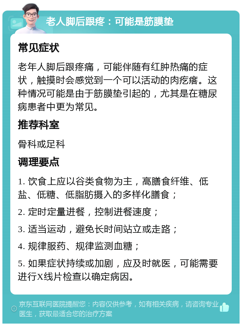 老人脚后跟疼：可能是筋膜垫 常见症状 老年人脚后跟疼痛，可能伴随有红肿热痛的症状，触摸时会感觉到一个可以活动的肉疙瘩。这种情况可能是由于筋膜垫引起的，尤其是在糖尿病患者中更为常见。 推荐科室 骨科或足科 调理要点 1. 饮食上应以谷类食物为主，高膳食纤维、低盐、低糖、低脂肪摄入的多样化膳食； 2. 定时定量进餐，控制进餐速度； 3. 适当运动，避免长时间站立或走路； 4. 规律服药、规律监测血糖； 5. 如果症状持续或加剧，应及时就医，可能需要进行X线片检查以确定病因。