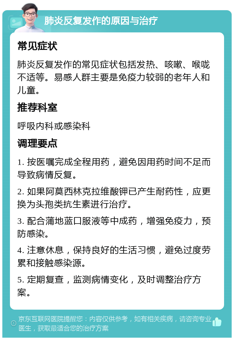 肺炎反复发作的原因与治疗 常见症状 肺炎反复发作的常见症状包括发热、咳嗽、喉咙不适等。易感人群主要是免疫力较弱的老年人和儿童。 推荐科室 呼吸内科或感染科 调理要点 1. 按医嘱完成全程用药，避免因用药时间不足而导致病情反复。 2. 如果阿莫西林克拉维酸钾已产生耐药性，应更换为头孢类抗生素进行治疗。 3. 配合蒲地蓝口服液等中成药，增强免疫力，预防感染。 4. 注意休息，保持良好的生活习惯，避免过度劳累和接触感染源。 5. 定期复查，监测病情变化，及时调整治疗方案。