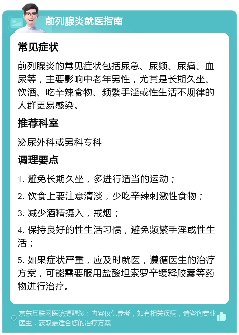 前列腺炎就医指南 常见症状 前列腺炎的常见症状包括尿急、尿频、尿痛、血尿等，主要影响中老年男性，尤其是长期久坐、饮酒、吃辛辣食物、频繁手淫或性生活不规律的人群更易感染。 推荐科室 泌尿外科或男科专科 调理要点 1. 避免长期久坐，多进行适当的运动； 2. 饮食上要注意清淡，少吃辛辣刺激性食物； 3. 减少酒精摄入，戒烟； 4. 保持良好的性生活习惯，避免频繁手淫或性生活； 5. 如果症状严重，应及时就医，遵循医生的治疗方案，可能需要服用盐酸坦索罗辛缓释胶囊等药物进行治疗。