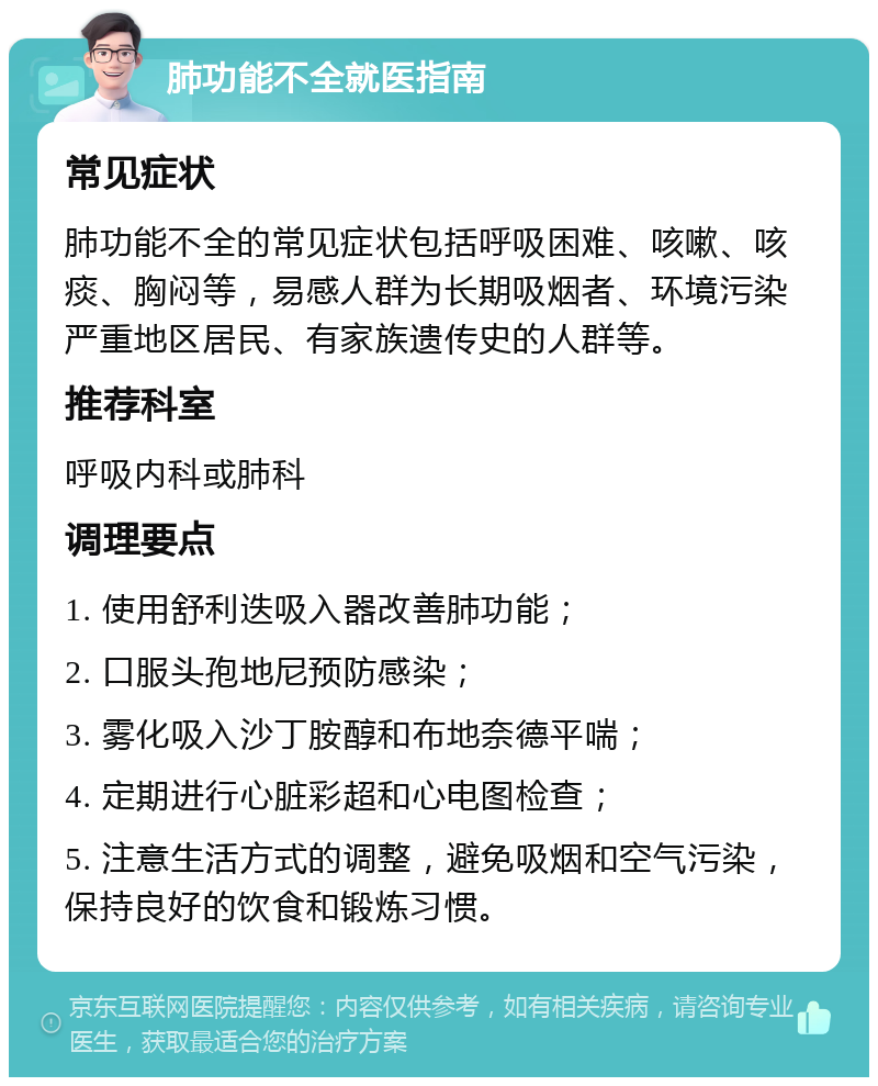 肺功能不全就医指南 常见症状 肺功能不全的常见症状包括呼吸困难、咳嗽、咳痰、胸闷等，易感人群为长期吸烟者、环境污染严重地区居民、有家族遗传史的人群等。 推荐科室 呼吸内科或肺科 调理要点 1. 使用舒利迭吸入器改善肺功能； 2. 口服头孢地尼预防感染； 3. 雾化吸入沙丁胺醇和布地奈德平喘； 4. 定期进行心脏彩超和心电图检查； 5. 注意生活方式的调整，避免吸烟和空气污染，保持良好的饮食和锻炼习惯。