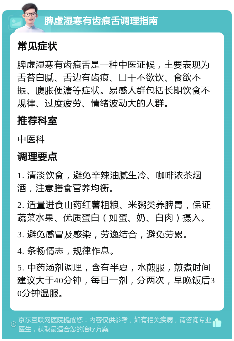 脾虚湿寒有齿痕舌调理指南 常见症状 脾虚湿寒有齿痕舌是一种中医证候，主要表现为舌苔白腻、舌边有齿痕、口干不欲饮、食欲不振、腹胀便溏等症状。易感人群包括长期饮食不规律、过度疲劳、情绪波动大的人群。 推荐科室 中医科 调理要点 1. 清淡饮食，避免辛辣油腻生冷、咖啡浓茶烟酒，注意膳食营养均衡。 2. 适量进食山药红薯粗粮、米粥类养脾胃，保证蔬菜水果、优质蛋白（如蛋、奶、白肉）摄入。 3. 避免感冒及感染，劳逸结合，避免劳累。 4. 条畅情志，规律作息。 5. 中药汤剂调理，含有半夏，水煎服，煎煮时间建议大于40分钟，每日一剂，分两次，早晚饭后30分钟温服。