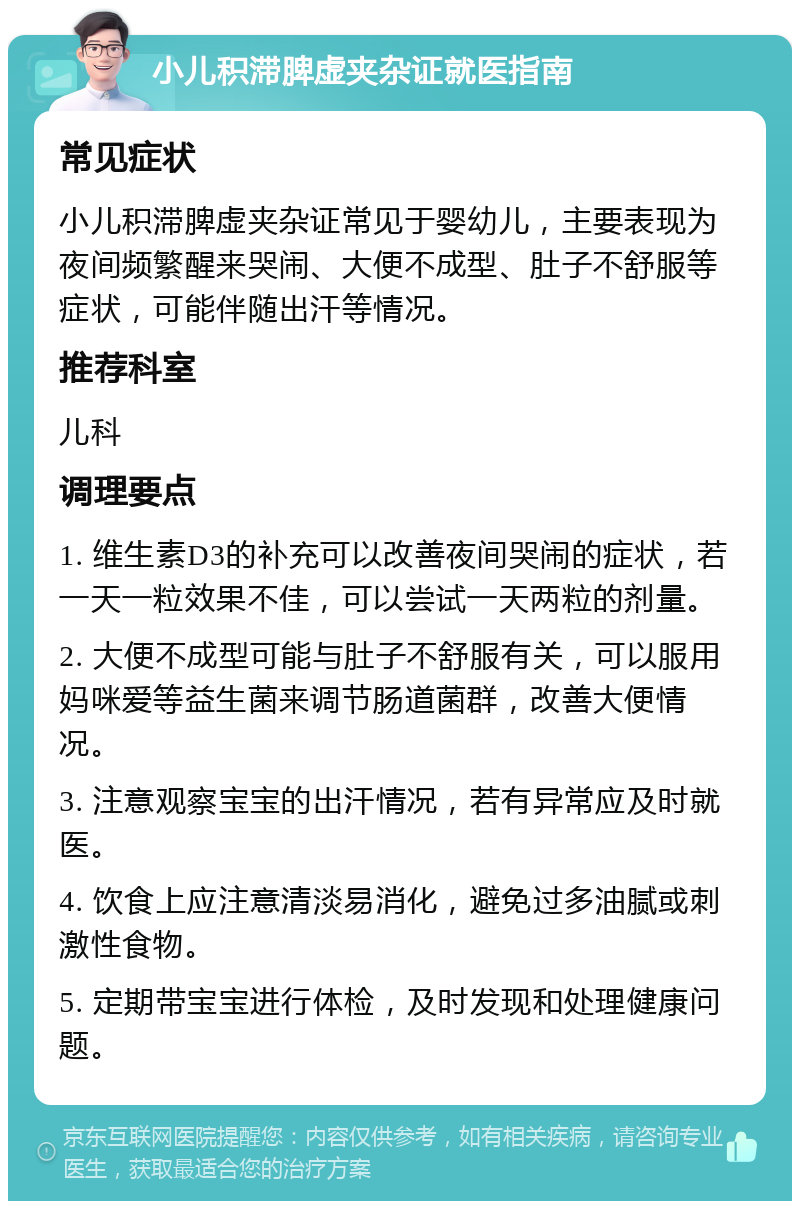 小儿积滞脾虚夹杂证就医指南 常见症状 小儿积滞脾虚夹杂证常见于婴幼儿，主要表现为夜间频繁醒来哭闹、大便不成型、肚子不舒服等症状，可能伴随出汗等情况。 推荐科室 儿科 调理要点 1. 维生素D3的补充可以改善夜间哭闹的症状，若一天一粒效果不佳，可以尝试一天两粒的剂量。 2. 大便不成型可能与肚子不舒服有关，可以服用妈咪爱等益生菌来调节肠道菌群，改善大便情况。 3. 注意观察宝宝的出汗情况，若有异常应及时就医。 4. 饮食上应注意清淡易消化，避免过多油腻或刺激性食物。 5. 定期带宝宝进行体检，及时发现和处理健康问题。