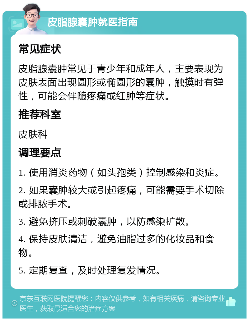 皮脂腺囊肿就医指南 常见症状 皮脂腺囊肿常见于青少年和成年人，主要表现为皮肤表面出现圆形或椭圆形的囊肿，触摸时有弹性，可能会伴随疼痛或红肿等症状。 推荐科室 皮肤科 调理要点 1. 使用消炎药物（如头孢类）控制感染和炎症。 2. 如果囊肿较大或引起疼痛，可能需要手术切除或排脓手术。 3. 避免挤压或刺破囊肿，以防感染扩散。 4. 保持皮肤清洁，避免油脂过多的化妆品和食物。 5. 定期复查，及时处理复发情况。