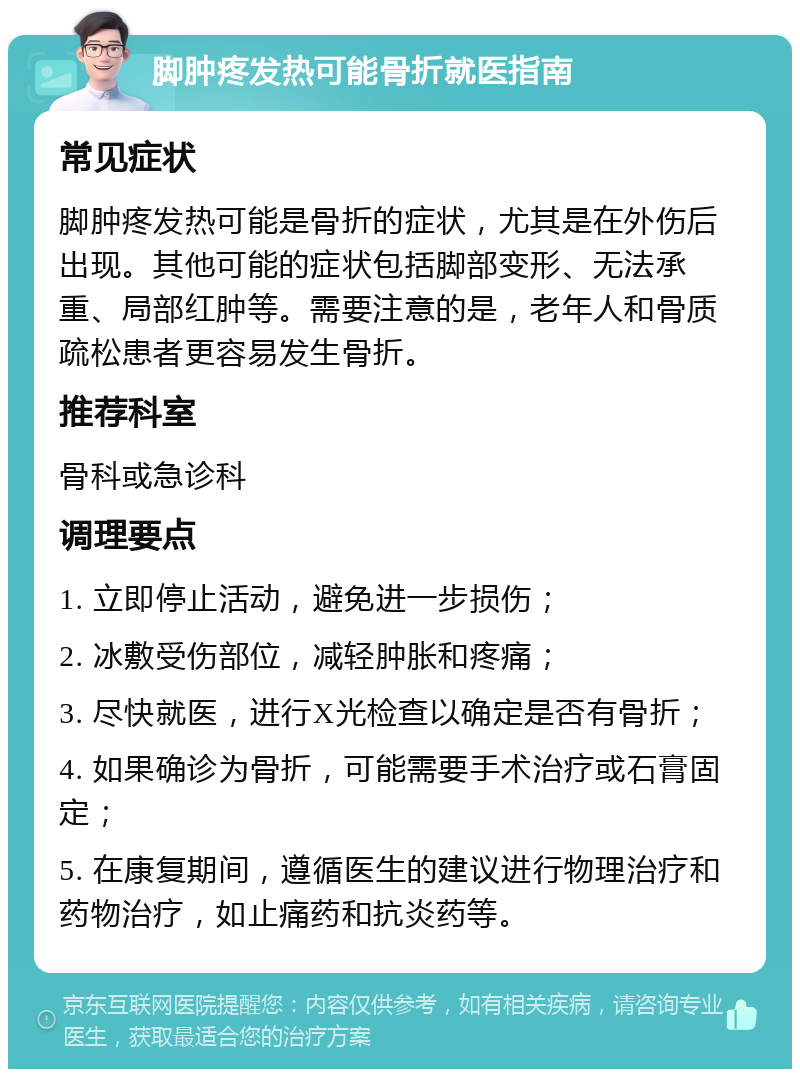 脚肿疼发热可能骨折就医指南 常见症状 脚肿疼发热可能是骨折的症状，尤其是在外伤后出现。其他可能的症状包括脚部变形、无法承重、局部红肿等。需要注意的是，老年人和骨质疏松患者更容易发生骨折。 推荐科室 骨科或急诊科 调理要点 1. 立即停止活动，避免进一步损伤； 2. 冰敷受伤部位，减轻肿胀和疼痛； 3. 尽快就医，进行X光检查以确定是否有骨折； 4. 如果确诊为骨折，可能需要手术治疗或石膏固定； 5. 在康复期间，遵循医生的建议进行物理治疗和药物治疗，如止痛药和抗炎药等。