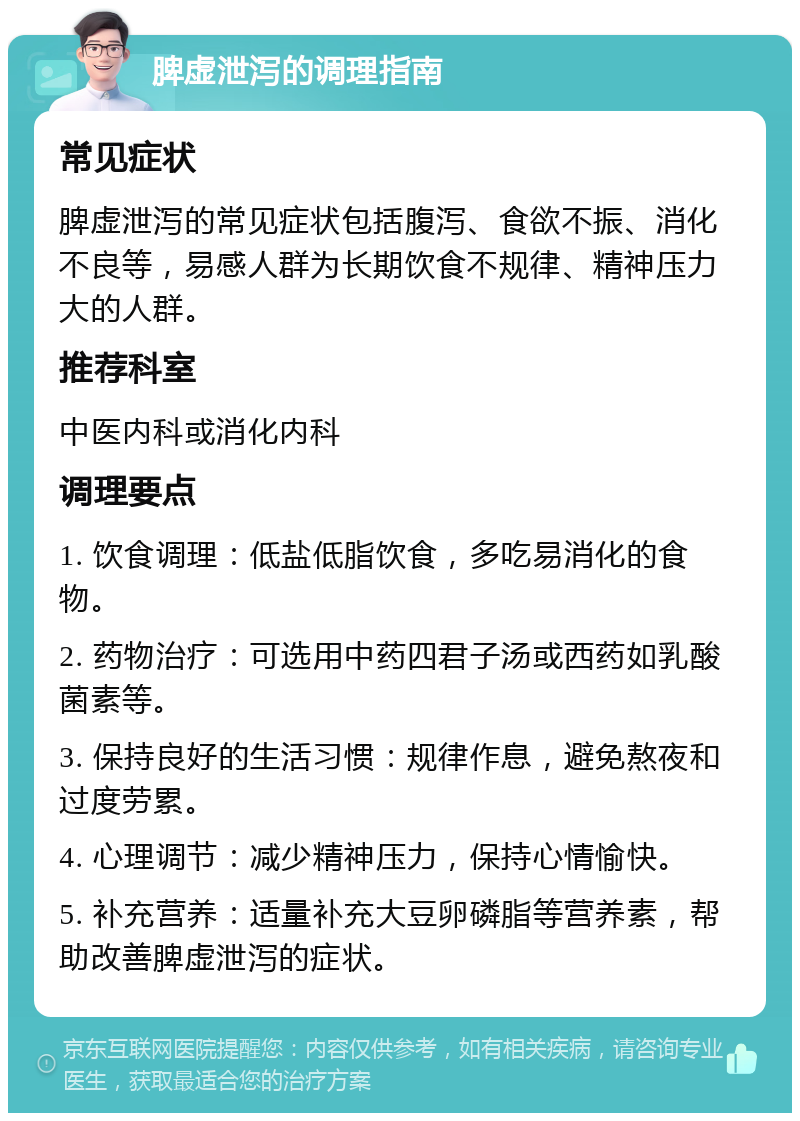 脾虚泄泻的调理指南 常见症状 脾虚泄泻的常见症状包括腹泻、食欲不振、消化不良等，易感人群为长期饮食不规律、精神压力大的人群。 推荐科室 中医内科或消化内科 调理要点 1. 饮食调理：低盐低脂饮食，多吃易消化的食物。 2. 药物治疗：可选用中药四君子汤或西药如乳酸菌素等。 3. 保持良好的生活习惯：规律作息，避免熬夜和过度劳累。 4. 心理调节：减少精神压力，保持心情愉快。 5. 补充营养：适量补充大豆卵磷脂等营养素，帮助改善脾虚泄泻的症状。