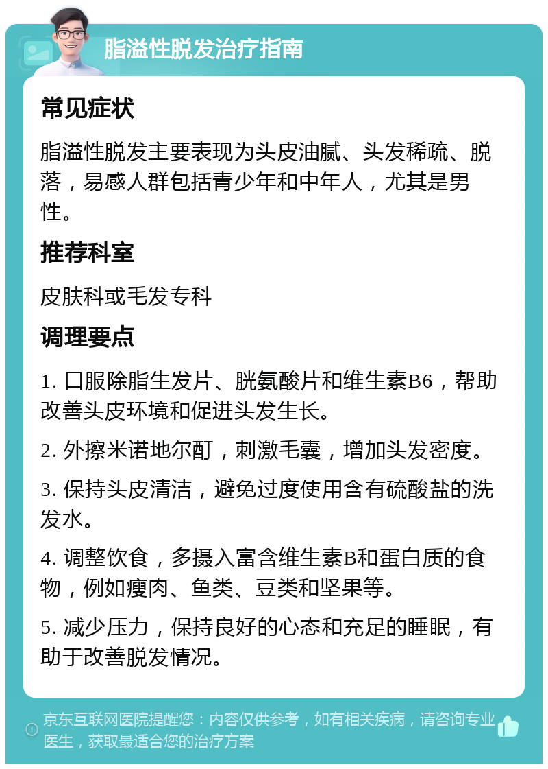 脂溢性脱发治疗指南 常见症状 脂溢性脱发主要表现为头皮油腻、头发稀疏、脱落，易感人群包括青少年和中年人，尤其是男性。 推荐科室 皮肤科或毛发专科 调理要点 1. 口服除脂生发片、胱氨酸片和维生素B6，帮助改善头皮环境和促进头发生长。 2. 外擦米诺地尔酊，刺激毛囊，增加头发密度。 3. 保持头皮清洁，避免过度使用含有硫酸盐的洗发水。 4. 调整饮食，多摄入富含维生素B和蛋白质的食物，例如瘦肉、鱼类、豆类和坚果等。 5. 减少压力，保持良好的心态和充足的睡眠，有助于改善脱发情况。