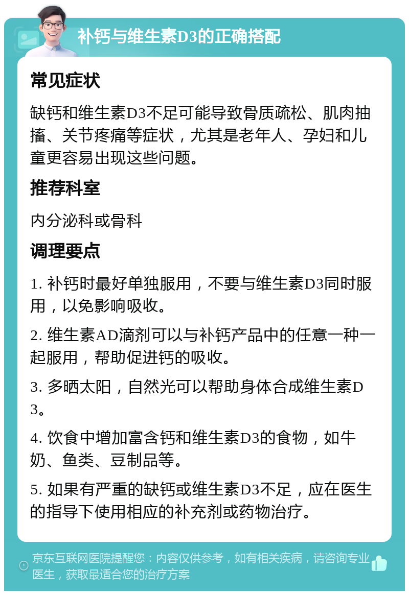 补钙与维生素D3的正确搭配 常见症状 缺钙和维生素D3不足可能导致骨质疏松、肌肉抽搐、关节疼痛等症状，尤其是老年人、孕妇和儿童更容易出现这些问题。 推荐科室 内分泌科或骨科 调理要点 1. 补钙时最好单独服用，不要与维生素D3同时服用，以免影响吸收。 2. 维生素AD滴剂可以与补钙产品中的任意一种一起服用，帮助促进钙的吸收。 3. 多晒太阳，自然光可以帮助身体合成维生素D3。 4. 饮食中增加富含钙和维生素D3的食物，如牛奶、鱼类、豆制品等。 5. 如果有严重的缺钙或维生素D3不足，应在医生的指导下使用相应的补充剂或药物治疗。