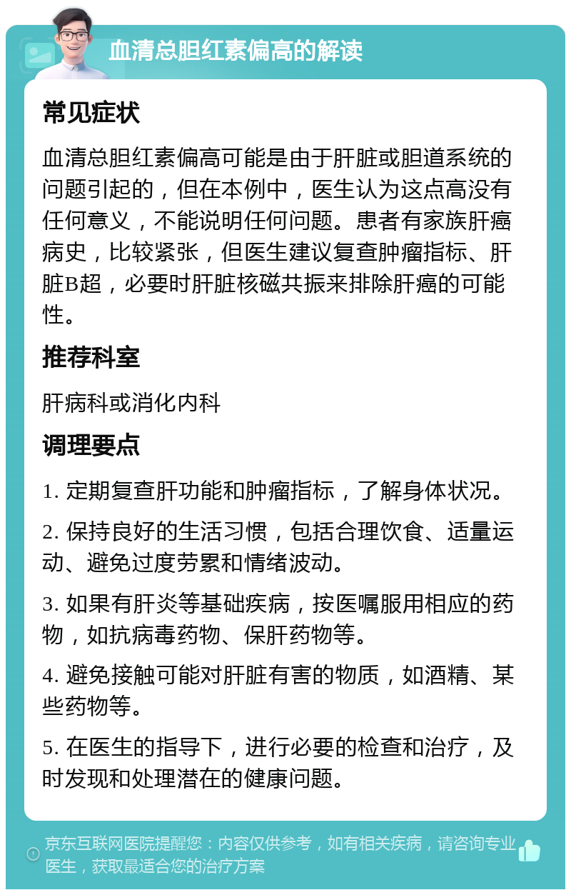 血清总胆红素偏高的解读 常见症状 血清总胆红素偏高可能是由于肝脏或胆道系统的问题引起的，但在本例中，医生认为这点高没有任何意义，不能说明任何问题。患者有家族肝癌病史，比较紧张，但医生建议复查肿瘤指标、肝脏B超，必要时肝脏核磁共振来排除肝癌的可能性。 推荐科室 肝病科或消化内科 调理要点 1. 定期复查肝功能和肿瘤指标，了解身体状况。 2. 保持良好的生活习惯，包括合理饮食、适量运动、避免过度劳累和情绪波动。 3. 如果有肝炎等基础疾病，按医嘱服用相应的药物，如抗病毒药物、保肝药物等。 4. 避免接触可能对肝脏有害的物质，如酒精、某些药物等。 5. 在医生的指导下，进行必要的检查和治疗，及时发现和处理潜在的健康问题。