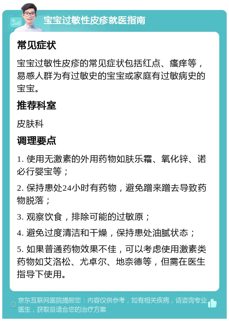 宝宝过敏性皮疹就医指南 常见症状 宝宝过敏性皮疹的常见症状包括红点、瘙痒等，易感人群为有过敏史的宝宝或家庭有过敏病史的宝宝。 推荐科室 皮肤科 调理要点 1. 使用无激素的外用药物如肤乐霜、氧化锌、诺必行婴宝等； 2. 保持患处24小时有药物，避免蹭来蹭去导致药物脱落； 3. 观察饮食，排除可能的过敏原； 4. 避免过度清洁和干燥，保持患处油腻状态； 5. 如果普通药物效果不佳，可以考虑使用激素类药物如艾洛松、尤卓尔、地奈德等，但需在医生指导下使用。