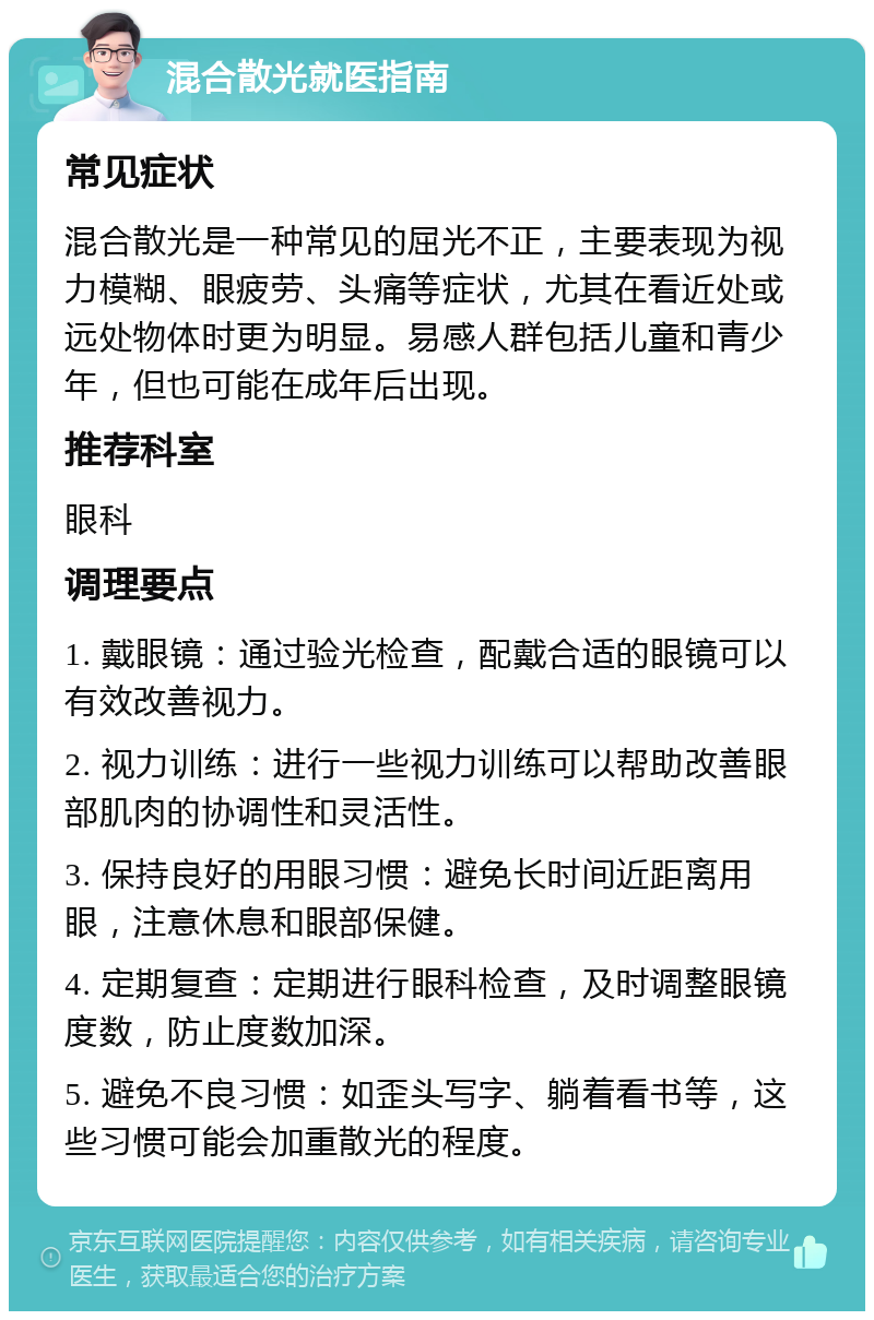 混合散光就医指南 常见症状 混合散光是一种常见的屈光不正，主要表现为视力模糊、眼疲劳、头痛等症状，尤其在看近处或远处物体时更为明显。易感人群包括儿童和青少年，但也可能在成年后出现。 推荐科室 眼科 调理要点 1. 戴眼镜：通过验光检查，配戴合适的眼镜可以有效改善视力。 2. 视力训练：进行一些视力训练可以帮助改善眼部肌肉的协调性和灵活性。 3. 保持良好的用眼习惯：避免长时间近距离用眼，注意休息和眼部保健。 4. 定期复查：定期进行眼科检查，及时调整眼镜度数，防止度数加深。 5. 避免不良习惯：如歪头写字、躺着看书等，这些习惯可能会加重散光的程度。