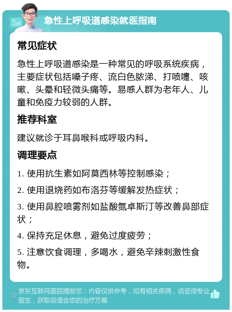 急性上呼吸道感染就医指南 常见症状 急性上呼吸道感染是一种常见的呼吸系统疾病，主要症状包括嗓子疼、流白色脓涕、打喷嚏、咳嗽、头晕和轻微头痛等。易感人群为老年人、儿童和免疫力较弱的人群。 推荐科室 建议就诊于耳鼻喉科或呼吸内科。 调理要点 1. 使用抗生素如阿莫西林等控制感染； 2. 使用退烧药如布洛芬等缓解发热症状； 3. 使用鼻腔喷雾剂如盐酸氮卓斯汀等改善鼻部症状； 4. 保持充足休息，避免过度疲劳； 5. 注意饮食调理，多喝水，避免辛辣刺激性食物。