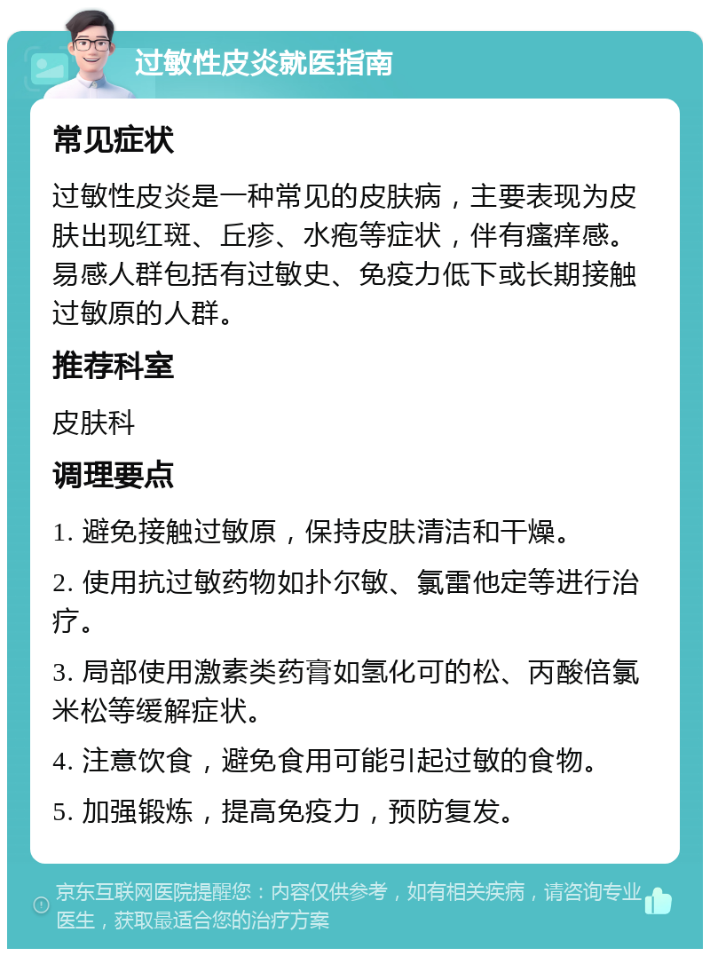 过敏性皮炎就医指南 常见症状 过敏性皮炎是一种常见的皮肤病，主要表现为皮肤出现红斑、丘疹、水疱等症状，伴有瘙痒感。易感人群包括有过敏史、免疫力低下或长期接触过敏原的人群。 推荐科室 皮肤科 调理要点 1. 避免接触过敏原，保持皮肤清洁和干燥。 2. 使用抗过敏药物如扑尔敏、氯雷他定等进行治疗。 3. 局部使用激素类药膏如氢化可的松、丙酸倍氯米松等缓解症状。 4. 注意饮食，避免食用可能引起过敏的食物。 5. 加强锻炼，提高免疫力，预防复发。