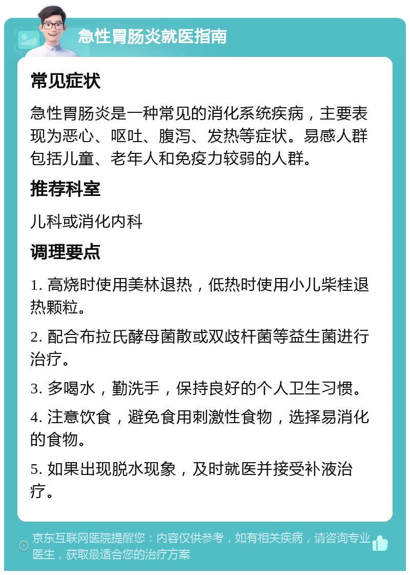 急性胃肠炎就医指南 常见症状 急性胃肠炎是一种常见的消化系统疾病，主要表现为恶心、呕吐、腹泻、发热等症状。易感人群包括儿童、老年人和免疫力较弱的人群。 推荐科室 儿科或消化内科 调理要点 1. 高烧时使用美林退热，低热时使用小儿柴桂退热颗粒。 2. 配合布拉氏酵母菌散或双歧杆菌等益生菌进行治疗。 3. 多喝水，勤洗手，保持良好的个人卫生习惯。 4. 注意饮食，避免食用刺激性食物，选择易消化的食物。 5. 如果出现脱水现象，及时就医并接受补液治疗。