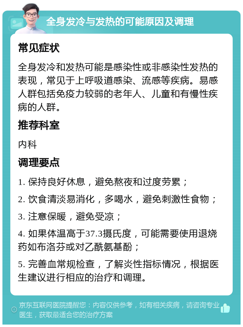 全身发冷与发热的可能原因及调理 常见症状 全身发冷和发热可能是感染性或非感染性发热的表现，常见于上呼吸道感染、流感等疾病。易感人群包括免疫力较弱的老年人、儿童和有慢性疾病的人群。 推荐科室 内科 调理要点 1. 保持良好休息，避免熬夜和过度劳累； 2. 饮食清淡易消化，多喝水，避免刺激性食物； 3. 注意保暖，避免受凉； 4. 如果体温高于37.3摄氏度，可能需要使用退烧药如布洛芬或对乙酰氨基酚； 5. 完善血常规检查，了解炎性指标情况，根据医生建议进行相应的治疗和调理。