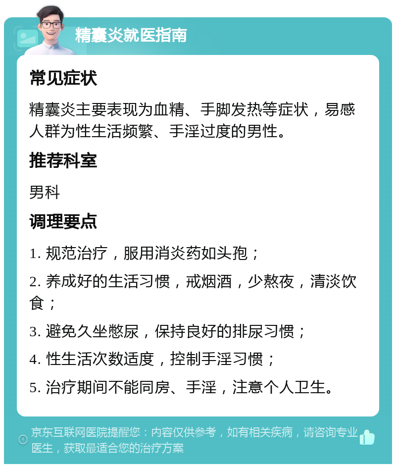 精囊炎就医指南 常见症状 精囊炎主要表现为血精、手脚发热等症状，易感人群为性生活频繁、手淫过度的男性。 推荐科室 男科 调理要点 1. 规范治疗，服用消炎药如头孢； 2. 养成好的生活习惯，戒烟酒，少熬夜，清淡饮食； 3. 避免久坐憋尿，保持良好的排尿习惯； 4. 性生活次数适度，控制手淫习惯； 5. 治疗期间不能同房、手淫，注意个人卫生。