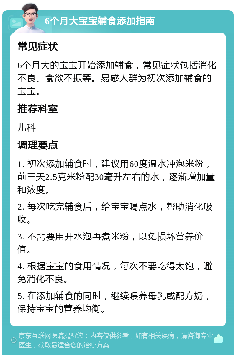 6个月大宝宝辅食添加指南 常见症状 6个月大的宝宝开始添加辅食，常见症状包括消化不良、食欲不振等。易感人群为初次添加辅食的宝宝。 推荐科室 儿科 调理要点 1. 初次添加辅食时，建议用60度温水冲泡米粉，前三天2.5克米粉配30毫升左右的水，逐渐增加量和浓度。 2. 每次吃完辅食后，给宝宝喝点水，帮助消化吸收。 3. 不需要用开水泡再煮米粉，以免损坏营养价值。 4. 根据宝宝的食用情况，每次不要吃得太饱，避免消化不良。 5. 在添加辅食的同时，继续喂养母乳或配方奶，保持宝宝的营养均衡。