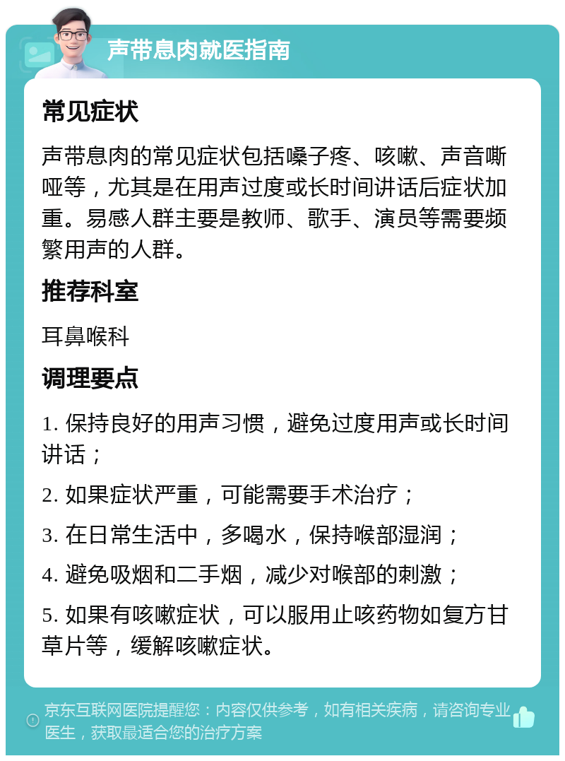 声带息肉就医指南 常见症状 声带息肉的常见症状包括嗓子疼、咳嗽、声音嘶哑等，尤其是在用声过度或长时间讲话后症状加重。易感人群主要是教师、歌手、演员等需要频繁用声的人群。 推荐科室 耳鼻喉科 调理要点 1. 保持良好的用声习惯，避免过度用声或长时间讲话； 2. 如果症状严重，可能需要手术治疗； 3. 在日常生活中，多喝水，保持喉部湿润； 4. 避免吸烟和二手烟，减少对喉部的刺激； 5. 如果有咳嗽症状，可以服用止咳药物如复方甘草片等，缓解咳嗽症状。