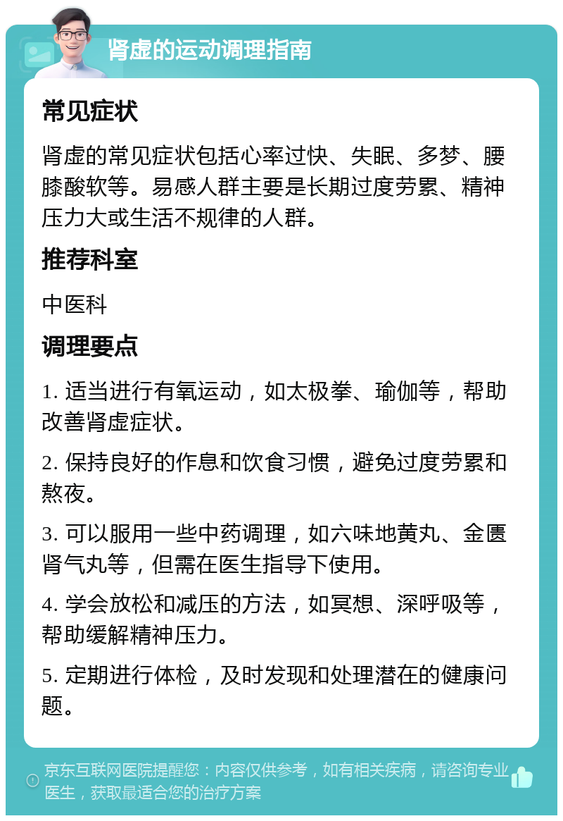 肾虚的运动调理指南 常见症状 肾虚的常见症状包括心率过快、失眠、多梦、腰膝酸软等。易感人群主要是长期过度劳累、精神压力大或生活不规律的人群。 推荐科室 中医科 调理要点 1. 适当进行有氧运动，如太极拳、瑜伽等，帮助改善肾虚症状。 2. 保持良好的作息和饮食习惯，避免过度劳累和熬夜。 3. 可以服用一些中药调理，如六味地黄丸、金匮肾气丸等，但需在医生指导下使用。 4. 学会放松和减压的方法，如冥想、深呼吸等，帮助缓解精神压力。 5. 定期进行体检，及时发现和处理潜在的健康问题。