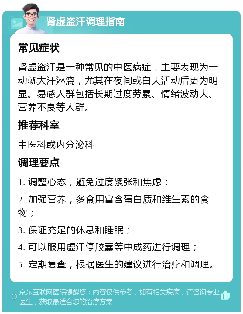 肾虚盗汗调理指南 常见症状 肾虚盗汗是一种常见的中医病症，主要表现为一动就大汗淋漓，尤其在夜间或白天活动后更为明显。易感人群包括长期过度劳累、情绪波动大、营养不良等人群。 推荐科室 中医科或内分泌科 调理要点 1. 调整心态，避免过度紧张和焦虑； 2. 加强营养，多食用富含蛋白质和维生素的食物； 3. 保证充足的休息和睡眠； 4. 可以服用虚汗停胶囊等中成药进行调理； 5. 定期复查，根据医生的建议进行治疗和调理。