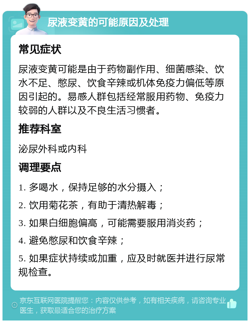 尿液变黄的可能原因及处理 常见症状 尿液变黄可能是由于药物副作用、细菌感染、饮水不足、憋尿、饮食辛辣或机体免疫力偏低等原因引起的。易感人群包括经常服用药物、免疫力较弱的人群以及不良生活习惯者。 推荐科室 泌尿外科或内科 调理要点 1. 多喝水，保持足够的水分摄入； 2. 饮用菊花茶，有助于清热解毒； 3. 如果白细胞偏高，可能需要服用消炎药； 4. 避免憋尿和饮食辛辣； 5. 如果症状持续或加重，应及时就医并进行尿常规检查。