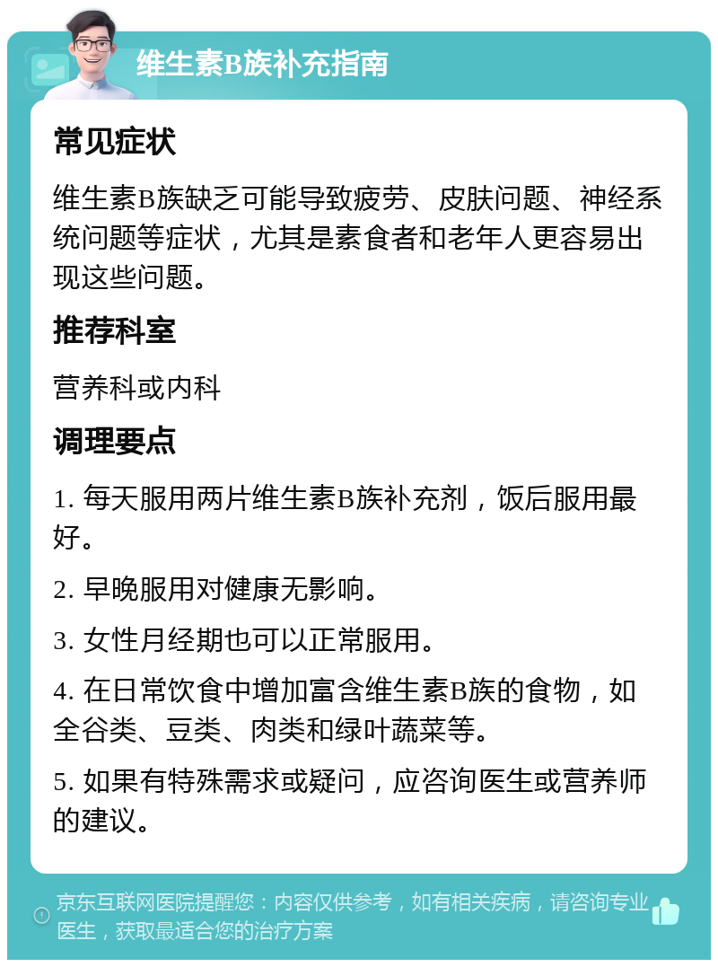 维生素B族补充指南 常见症状 维生素B族缺乏可能导致疲劳、皮肤问题、神经系统问题等症状，尤其是素食者和老年人更容易出现这些问题。 推荐科室 营养科或内科 调理要点 1. 每天服用两片维生素B族补充剂，饭后服用最好。 2. 早晚服用对健康无影响。 3. 女性月经期也可以正常服用。 4. 在日常饮食中增加富含维生素B族的食物，如全谷类、豆类、肉类和绿叶蔬菜等。 5. 如果有特殊需求或疑问，应咨询医生或营养师的建议。