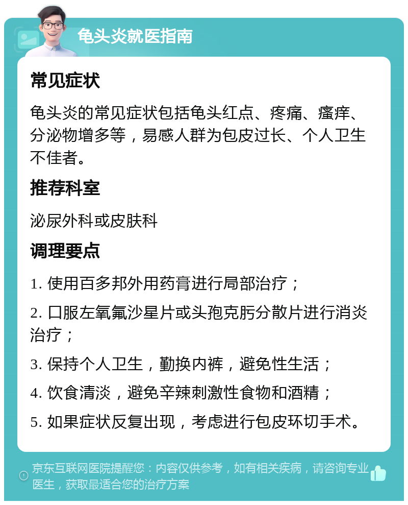 龟头炎就医指南 常见症状 龟头炎的常见症状包括龟头红点、疼痛、瘙痒、分泌物增多等，易感人群为包皮过长、个人卫生不佳者。 推荐科室 泌尿外科或皮肤科 调理要点 1. 使用百多邦外用药膏进行局部治疗； 2. 口服左氧氟沙星片或头孢克肟分散片进行消炎治疗； 3. 保持个人卫生，勤换内裤，避免性生活； 4. 饮食清淡，避免辛辣刺激性食物和酒精； 5. 如果症状反复出现，考虑进行包皮环切手术。