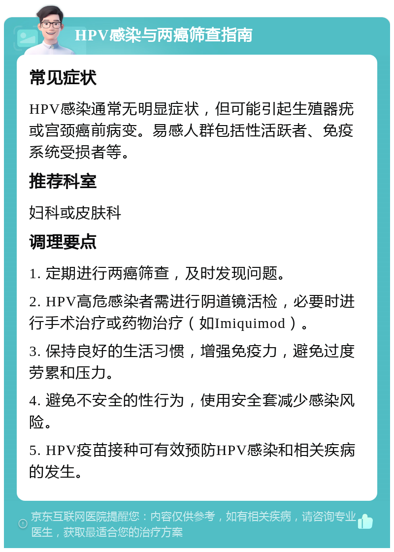 HPV感染与两癌筛查指南 常见症状 HPV感染通常无明显症状，但可能引起生殖器疣或宫颈癌前病变。易感人群包括性活跃者、免疫系统受损者等。 推荐科室 妇科或皮肤科 调理要点 1. 定期进行两癌筛查，及时发现问题。 2. HPV高危感染者需进行阴道镜活检，必要时进行手术治疗或药物治疗（如Imiquimod）。 3. 保持良好的生活习惯，增强免疫力，避免过度劳累和压力。 4. 避免不安全的性行为，使用安全套减少感染风险。 5. HPV疫苗接种可有效预防HPV感染和相关疾病的发生。