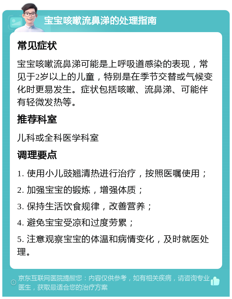 宝宝咳嗽流鼻涕的处理指南 常见症状 宝宝咳嗽流鼻涕可能是上呼吸道感染的表现，常见于2岁以上的儿童，特别是在季节交替或气候变化时更易发生。症状包括咳嗽、流鼻涕、可能伴有轻微发热等。 推荐科室 儿科或全科医学科室 调理要点 1. 使用小儿豉翘清热进行治疗，按照医嘱使用； 2. 加强宝宝的锻炼，增强体质； 3. 保持生活饮食规律，改善营养； 4. 避免宝宝受凉和过度劳累； 5. 注意观察宝宝的体温和病情变化，及时就医处理。