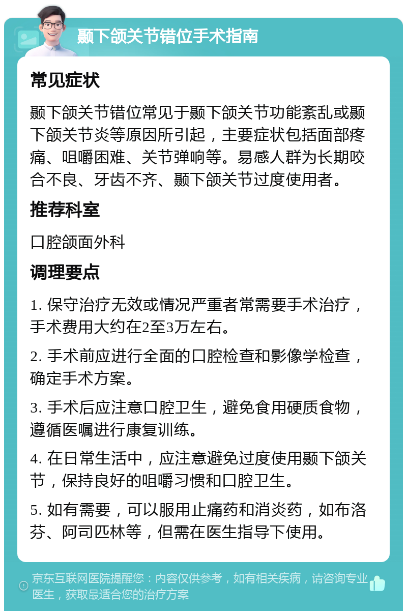 颞下颌关节错位手术指南 常见症状 颞下颌关节错位常见于颞下颌关节功能紊乱或颞下颌关节炎等原因所引起，主要症状包括面部疼痛、咀嚼困难、关节弹响等。易感人群为长期咬合不良、牙齿不齐、颞下颌关节过度使用者。 推荐科室 口腔颌面外科 调理要点 1. 保守治疗无效或情况严重者常需要手术治疗，手术费用大约在2至3万左右。 2. 手术前应进行全面的口腔检查和影像学检查，确定手术方案。 3. 手术后应注意口腔卫生，避免食用硬质食物，遵循医嘱进行康复训练。 4. 在日常生活中，应注意避免过度使用颞下颌关节，保持良好的咀嚼习惯和口腔卫生。 5. 如有需要，可以服用止痛药和消炎药，如布洛芬、阿司匹林等，但需在医生指导下使用。