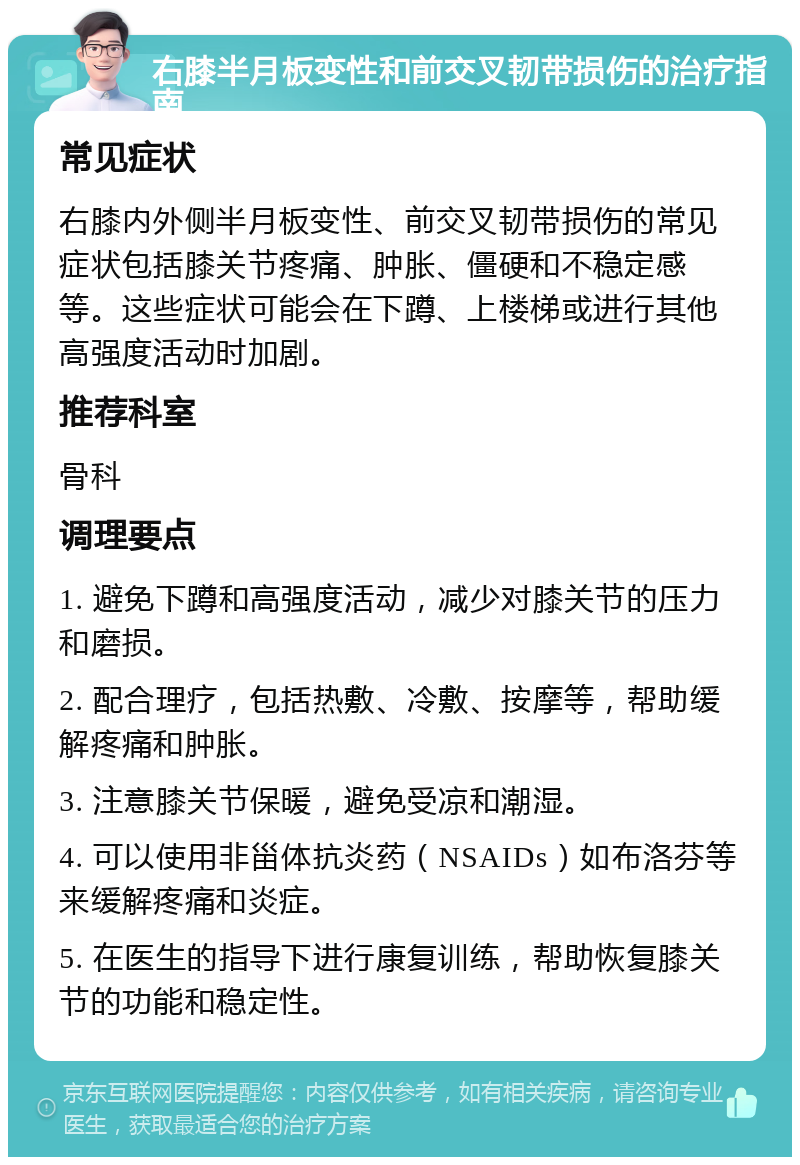 右膝半月板变性和前交叉韧带损伤的治疗指南 常见症状 右膝内外侧半月板变性、前交叉韧带损伤的常见症状包括膝关节疼痛、肿胀、僵硬和不稳定感等。这些症状可能会在下蹲、上楼梯或进行其他高强度活动时加剧。 推荐科室 骨科 调理要点 1. 避免下蹲和高强度活动，减少对膝关节的压力和磨损。 2. 配合理疗，包括热敷、冷敷、按摩等，帮助缓解疼痛和肿胀。 3. 注意膝关节保暖，避免受凉和潮湿。 4. 可以使用非甾体抗炎药（NSAIDs）如布洛芬等来缓解疼痛和炎症。 5. 在医生的指导下进行康复训练，帮助恢复膝关节的功能和稳定性。