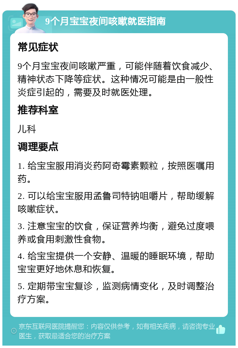 9个月宝宝夜间咳嗽就医指南 常见症状 9个月宝宝夜间咳嗽严重，可能伴随着饮食减少、精神状态下降等症状。这种情况可能是由一般性炎症引起的，需要及时就医处理。 推荐科室 儿科 调理要点 1. 给宝宝服用消炎药阿奇霉素颗粒，按照医嘱用药。 2. 可以给宝宝服用孟鲁司特钠咀嚼片，帮助缓解咳嗽症状。 3. 注意宝宝的饮食，保证营养均衡，避免过度喂养或食用刺激性食物。 4. 给宝宝提供一个安静、温暖的睡眠环境，帮助宝宝更好地休息和恢复。 5. 定期带宝宝复诊，监测病情变化，及时调整治疗方案。