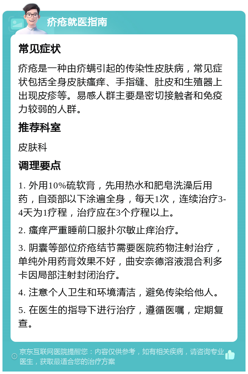 疥疮就医指南 常见症状 疥疮是一种由疥螨引起的传染性皮肤病，常见症状包括全身皮肤瘙痒、手指缝、肚皮和生殖器上出现皮疹等。易感人群主要是密切接触者和免疫力较弱的人群。 推荐科室 皮肤科 调理要点 1. 外用10%硫软膏，先用热水和肥皂洗澡后用药，自颈部以下涂遍全身，每天1次，连续治疗3-4天为1疗程，治疗应在3个疗程以上。 2. 瘙痒严重睡前口服扑尔敏止痒治疗。 3. 阴囊等部位疥疮结节需要医院药物注射治疗，单纯外用药膏效果不好，曲安奈德溶液混合利多卡因局部注射封闭治疗。 4. 注意个人卫生和环境清洁，避免传染给他人。 5. 在医生的指导下进行治疗，遵循医嘱，定期复查。