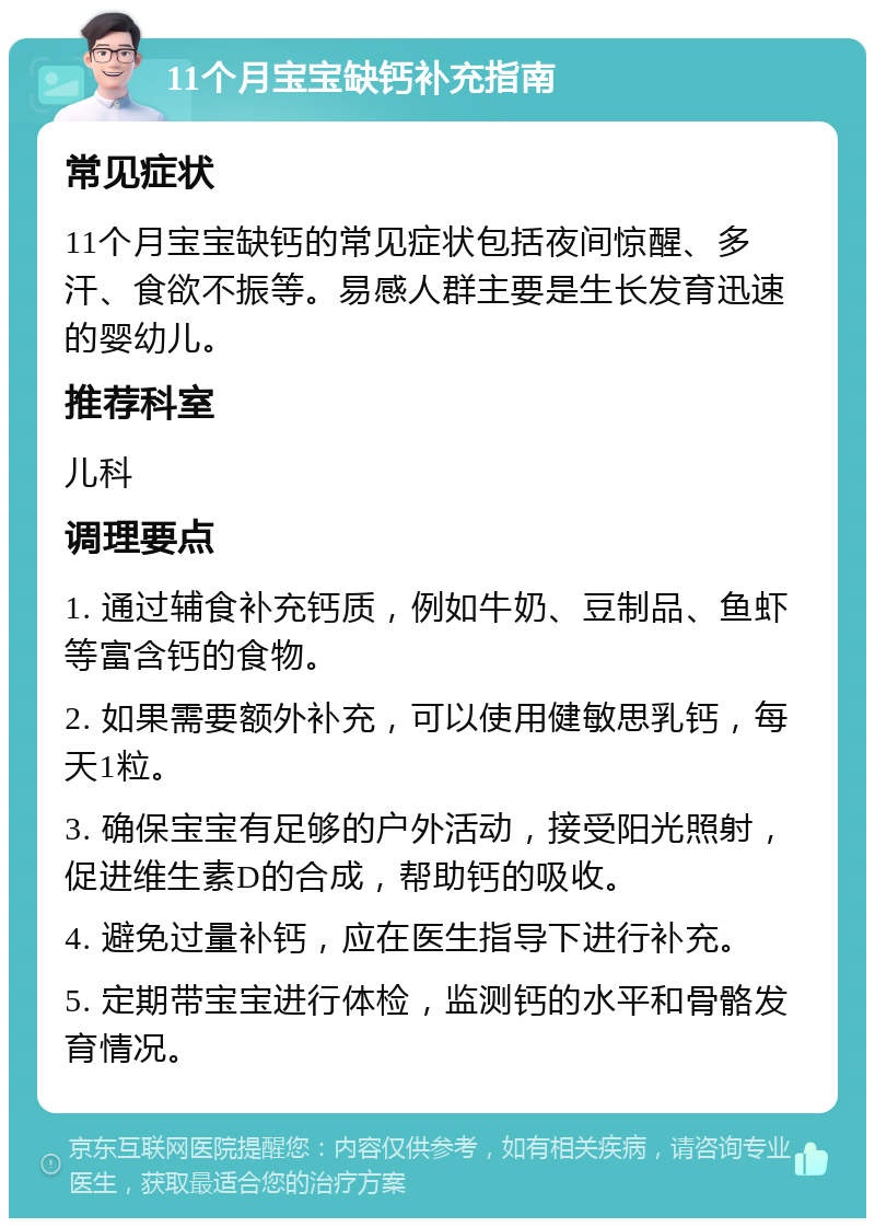 11个月宝宝缺钙补充指南 常见症状 11个月宝宝缺钙的常见症状包括夜间惊醒、多汗、食欲不振等。易感人群主要是生长发育迅速的婴幼儿。 推荐科室 儿科 调理要点 1. 通过辅食补充钙质，例如牛奶、豆制品、鱼虾等富含钙的食物。 2. 如果需要额外补充，可以使用健敏思乳钙，每天1粒。 3. 确保宝宝有足够的户外活动，接受阳光照射，促进维生素D的合成，帮助钙的吸收。 4. 避免过量补钙，应在医生指导下进行补充。 5. 定期带宝宝进行体检，监测钙的水平和骨骼发育情况。