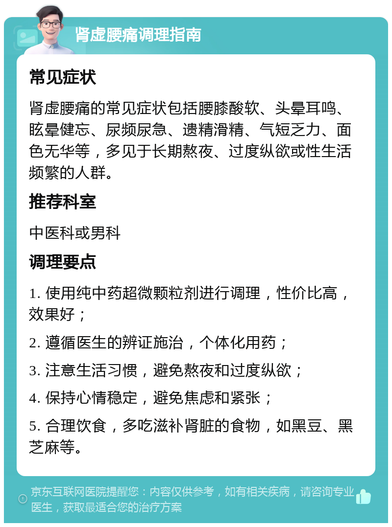 肾虚腰痛调理指南 常见症状 肾虚腰痛的常见症状包括腰膝酸软、头晕耳鸣、眩晕健忘、尿频尿急、遗精滑精、气短乏力、面色无华等，多见于长期熬夜、过度纵欲或性生活频繁的人群。 推荐科室 中医科或男科 调理要点 1. 使用纯中药超微颗粒剂进行调理，性价比高，效果好； 2. 遵循医生的辨证施治，个体化用药； 3. 注意生活习惯，避免熬夜和过度纵欲； 4. 保持心情稳定，避免焦虑和紧张； 5. 合理饮食，多吃滋补肾脏的食物，如黑豆、黑芝麻等。