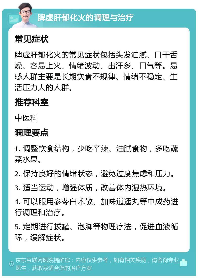 脾虚肝郁化火的调理与治疗 常见症状 脾虚肝郁化火的常见症状包括头发油腻、口干舌燥、容易上火、情绪波动、出汗多、口气等。易感人群主要是长期饮食不规律、情绪不稳定、生活压力大的人群。 推荐科室 中医科 调理要点 1. 调整饮食结构，少吃辛辣、油腻食物，多吃蔬菜水果。 2. 保持良好的情绪状态，避免过度焦虑和压力。 3. 适当运动，增强体质，改善体内湿热环境。 4. 可以服用参苓白术散、加味逍遥丸等中成药进行调理和治疗。 5. 定期进行拔罐、泡脚等物理疗法，促进血液循环，缓解症状。