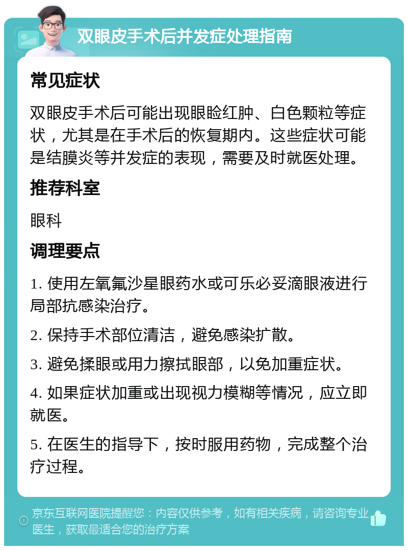 双眼皮手术后并发症处理指南 常见症状 双眼皮手术后可能出现眼睑红肿、白色颗粒等症状，尤其是在手术后的恢复期内。这些症状可能是结膜炎等并发症的表现，需要及时就医处理。 推荐科室 眼科 调理要点 1. 使用左氧氟沙星眼药水或可乐必妥滴眼液进行局部抗感染治疗。 2. 保持手术部位清洁，避免感染扩散。 3. 避免揉眼或用力擦拭眼部，以免加重症状。 4. 如果症状加重或出现视力模糊等情况，应立即就医。 5. 在医生的指导下，按时服用药物，完成整个治疗过程。