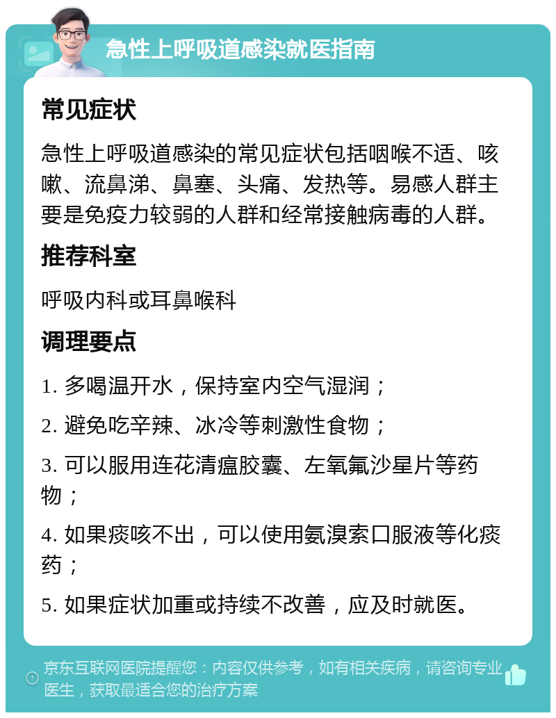 急性上呼吸道感染就医指南 常见症状 急性上呼吸道感染的常见症状包括咽喉不适、咳嗽、流鼻涕、鼻塞、头痛、发热等。易感人群主要是免疫力较弱的人群和经常接触病毒的人群。 推荐科室 呼吸内科或耳鼻喉科 调理要点 1. 多喝温开水，保持室内空气湿润； 2. 避免吃辛辣、冰冷等刺激性食物； 3. 可以服用连花清瘟胶囊、左氧氟沙星片等药物； 4. 如果痰咳不出，可以使用氨溴索口服液等化痰药； 5. 如果症状加重或持续不改善，应及时就医。