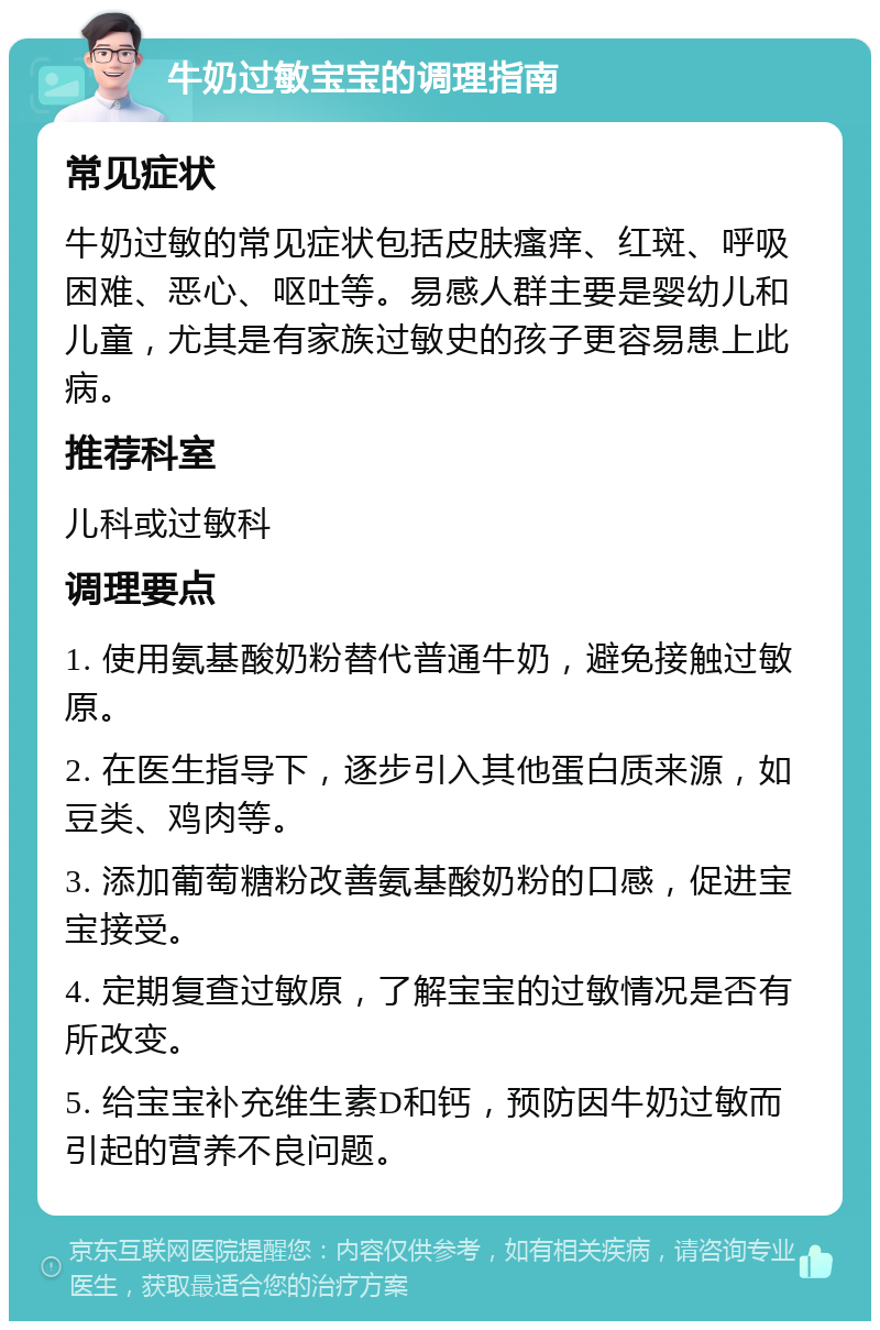 牛奶过敏宝宝的调理指南 常见症状 牛奶过敏的常见症状包括皮肤瘙痒、红斑、呼吸困难、恶心、呕吐等。易感人群主要是婴幼儿和儿童，尤其是有家族过敏史的孩子更容易患上此病。 推荐科室 儿科或过敏科 调理要点 1. 使用氨基酸奶粉替代普通牛奶，避免接触过敏原。 2. 在医生指导下，逐步引入其他蛋白质来源，如豆类、鸡肉等。 3. 添加葡萄糖粉改善氨基酸奶粉的口感，促进宝宝接受。 4. 定期复查过敏原，了解宝宝的过敏情况是否有所改变。 5. 给宝宝补充维生素D和钙，预防因牛奶过敏而引起的营养不良问题。