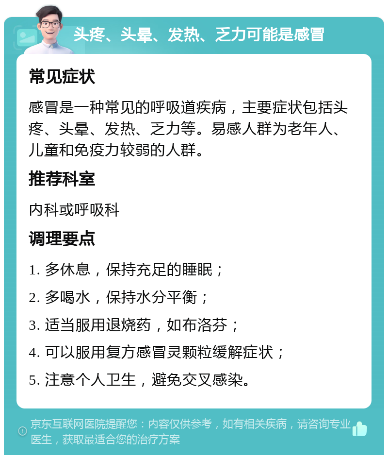 头疼、头晕、发热、乏力可能是感冒 常见症状 感冒是一种常见的呼吸道疾病，主要症状包括头疼、头晕、发热、乏力等。易感人群为老年人、儿童和免疫力较弱的人群。 推荐科室 内科或呼吸科 调理要点 1. 多休息，保持充足的睡眠； 2. 多喝水，保持水分平衡； 3. 适当服用退烧药，如布洛芬； 4. 可以服用复方感冒灵颗粒缓解症状； 5. 注意个人卫生，避免交叉感染。