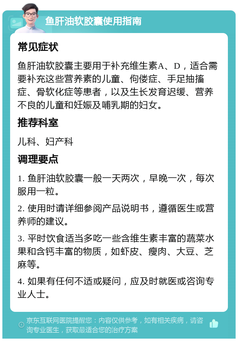 鱼肝油软胶囊使用指南 常见症状 鱼肝油软胶囊主要用于补充维生素A、D，适合需要补充这些营养素的儿童、佝偻症、手足抽搐症、骨软化症等患者，以及生长发育迟缓、营养不良的儿童和妊娠及哺乳期的妇女。 推荐科室 儿科、妇产科 调理要点 1. 鱼肝油软胶囊一般一天两次，早晚一次，每次服用一粒。 2. 使用时请详细参阅产品说明书，遵循医生或营养师的建议。 3. 平时饮食适当多吃一些含维生素丰富的蔬菜水果和含钙丰富的物质，如虾皮、瘦肉、大豆、芝麻等。 4. 如果有任何不适或疑问，应及时就医或咨询专业人士。