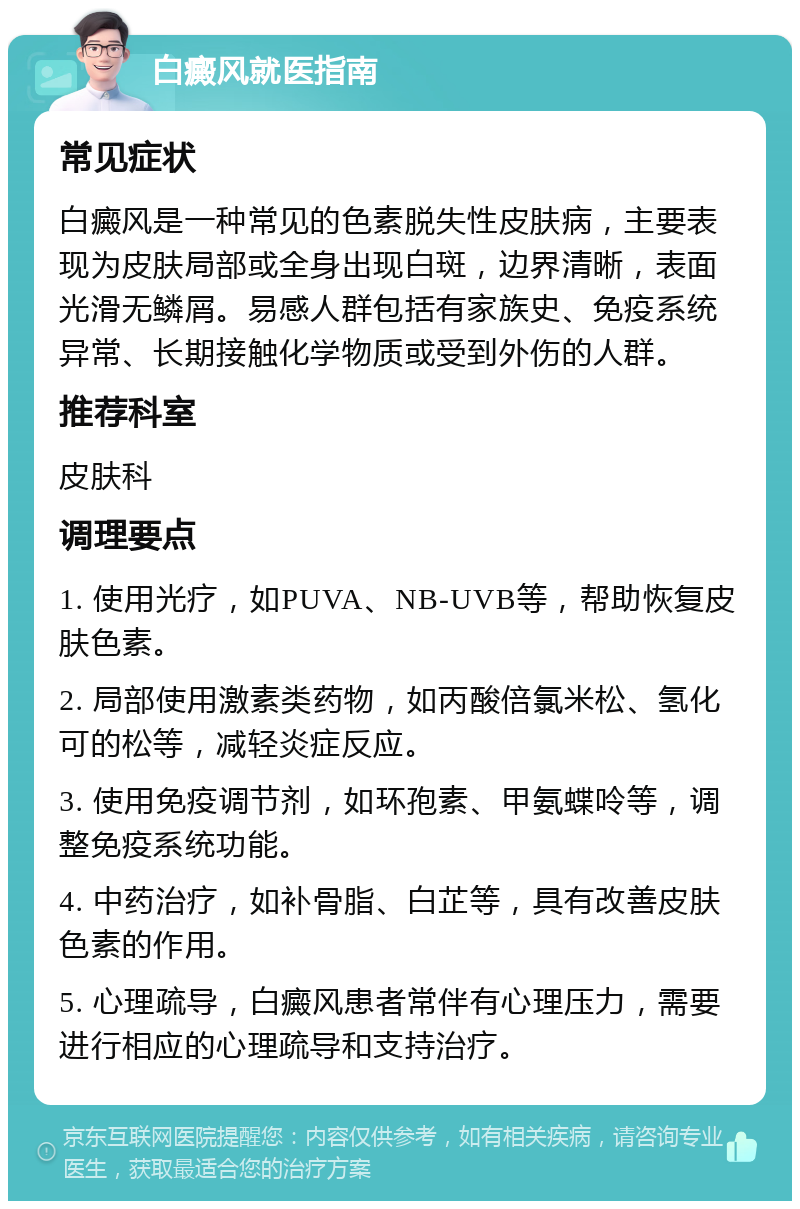 白癜风就医指南 常见症状 白癜风是一种常见的色素脱失性皮肤病，主要表现为皮肤局部或全身出现白斑，边界清晰，表面光滑无鳞屑。易感人群包括有家族史、免疫系统异常、长期接触化学物质或受到外伤的人群。 推荐科室 皮肤科 调理要点 1. 使用光疗，如PUVA、NB-UVB等，帮助恢复皮肤色素。 2. 局部使用激素类药物，如丙酸倍氯米松、氢化可的松等，减轻炎症反应。 3. 使用免疫调节剂，如环孢素、甲氨蝶呤等，调整免疫系统功能。 4. 中药治疗，如补骨脂、白芷等，具有改善皮肤色素的作用。 5. 心理疏导，白癜风患者常伴有心理压力，需要进行相应的心理疏导和支持治疗。