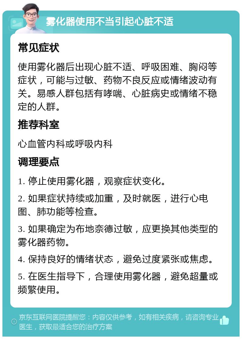 雾化器使用不当引起心脏不适 常见症状 使用雾化器后出现心脏不适、呼吸困难、胸闷等症状，可能与过敏、药物不良反应或情绪波动有关。易感人群包括有哮喘、心脏病史或情绪不稳定的人群。 推荐科室 心血管内科或呼吸内科 调理要点 1. 停止使用雾化器，观察症状变化。 2. 如果症状持续或加重，及时就医，进行心电图、肺功能等检查。 3. 如果确定为布地奈德过敏，应更换其他类型的雾化器药物。 4. 保持良好的情绪状态，避免过度紧张或焦虑。 5. 在医生指导下，合理使用雾化器，避免超量或频繁使用。