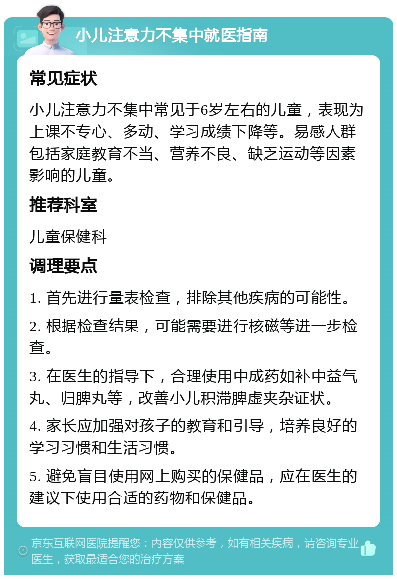 小儿注意力不集中就医指南 常见症状 小儿注意力不集中常见于6岁左右的儿童，表现为上课不专心、多动、学习成绩下降等。易感人群包括家庭教育不当、营养不良、缺乏运动等因素影响的儿童。 推荐科室 儿童保健科 调理要点 1. 首先进行量表检查，排除其他疾病的可能性。 2. 根据检查结果，可能需要进行核磁等进一步检查。 3. 在医生的指导下，合理使用中成药如补中益气丸、归脾丸等，改善小儿积滞脾虚夹杂证状。 4. 家长应加强对孩子的教育和引导，培养良好的学习习惯和生活习惯。 5. 避免盲目使用网上购买的保健品，应在医生的建议下使用合适的药物和保健品。