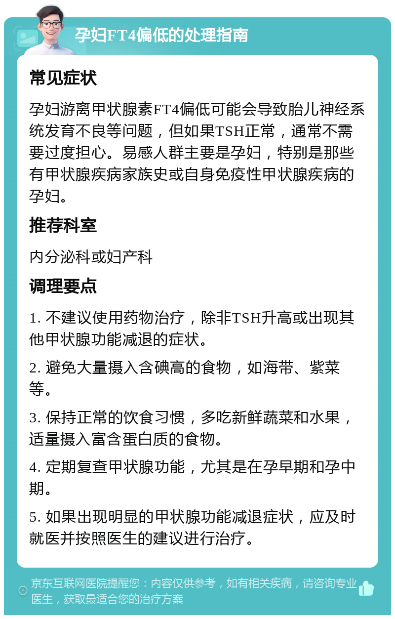 孕妇FT4偏低的处理指南 常见症状 孕妇游离甲状腺素FT4偏低可能会导致胎儿神经系统发育不良等问题，但如果TSH正常，通常不需要过度担心。易感人群主要是孕妇，特别是那些有甲状腺疾病家族史或自身免疫性甲状腺疾病的孕妇。 推荐科室 内分泌科或妇产科 调理要点 1. 不建议使用药物治疗，除非TSH升高或出现其他甲状腺功能减退的症状。 2. 避免大量摄入含碘高的食物，如海带、紫菜等。 3. 保持正常的饮食习惯，多吃新鲜蔬菜和水果，适量摄入富含蛋白质的食物。 4. 定期复查甲状腺功能，尤其是在孕早期和孕中期。 5. 如果出现明显的甲状腺功能减退症状，应及时就医并按照医生的建议进行治疗。