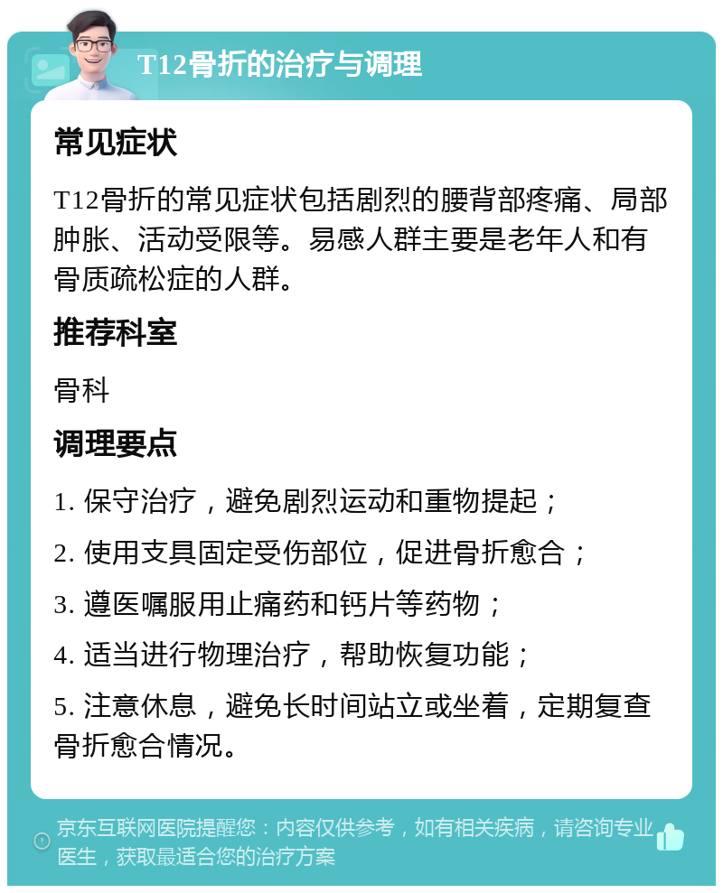 T12骨折的治疗与调理 常见症状 T12骨折的常见症状包括剧烈的腰背部疼痛、局部肿胀、活动受限等。易感人群主要是老年人和有骨质疏松症的人群。 推荐科室 骨科 调理要点 1. 保守治疗，避免剧烈运动和重物提起； 2. 使用支具固定受伤部位，促进骨折愈合； 3. 遵医嘱服用止痛药和钙片等药物； 4. 适当进行物理治疗，帮助恢复功能； 5. 注意休息，避免长时间站立或坐着，定期复查骨折愈合情况。