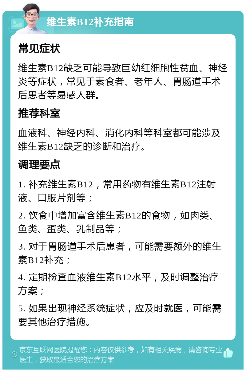 维生素B12补充指南 常见症状 维生素B12缺乏可能导致巨幼红细胞性贫血、神经炎等症状，常见于素食者、老年人、胃肠道手术后患者等易感人群。 推荐科室 血液科、神经内科、消化内科等科室都可能涉及维生素B12缺乏的诊断和治疗。 调理要点 1. 补充维生素B12，常用药物有维生素B12注射液、口服片剂等； 2. 饮食中增加富含维生素B12的食物，如肉类、鱼类、蛋类、乳制品等； 3. 对于胃肠道手术后患者，可能需要额外的维生素B12补充； 4. 定期检查血液维生素B12水平，及时调整治疗方案； 5. 如果出现神经系统症状，应及时就医，可能需要其他治疗措施。