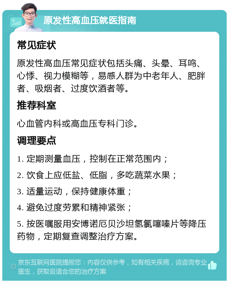 原发性高血压就医指南 常见症状 原发性高血压常见症状包括头痛、头晕、耳鸣、心悸、视力模糊等，易感人群为中老年人、肥胖者、吸烟者、过度饮酒者等。 推荐科室 心血管内科或高血压专科门诊。 调理要点 1. 定期测量血压，控制在正常范围内； 2. 饮食上应低盐、低脂，多吃蔬菜水果； 3. 适量运动，保持健康体重； 4. 避免过度劳累和精神紧张； 5. 按医嘱服用安博诺厄贝沙坦氢氯噻嗪片等降压药物，定期复查调整治疗方案。