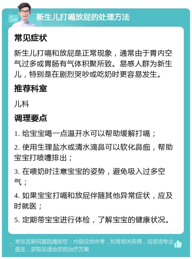 新生儿打嗝放屁的处理方法 常见症状 新生儿打嗝和放屁是正常现象，通常由于胃内空气过多或胃肠有气体积聚所致。易感人群为新生儿，特别是在剧烈哭吵或吃奶时更容易发生。 推荐科室 儿科 调理要点 1. 给宝宝喝一点温开水可以帮助缓解打嗝； 2. 使用生理盐水或清水滴鼻可以软化鼻痂，帮助宝宝打喷嚏排出； 3. 在喂奶时注意宝宝的姿势，避免吸入过多空气； 4. 如果宝宝打嗝和放屁伴随其他异常症状，应及时就医； 5. 定期带宝宝进行体检，了解宝宝的健康状况。